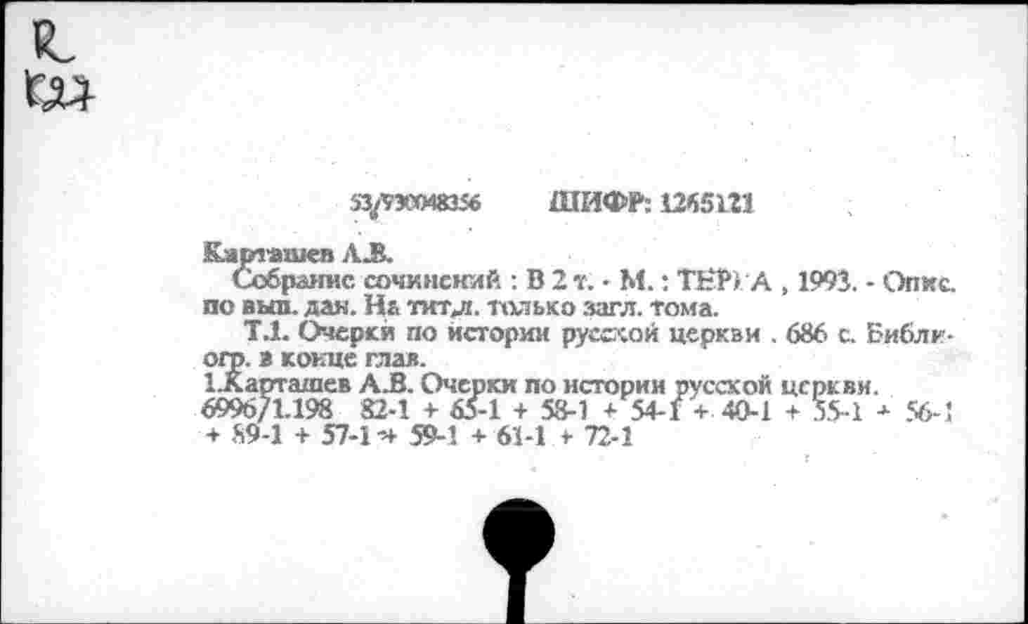 ﻿53^30048356 ШИФР: 1265121
Карташев АЛ
Собрание сочинений : В 2 т. - М.: ТЕР) А , 1993. - Опкс. по выл. дан. На тит.л. только загл. тома.
Т.1. Очерки по истории русской церкви . 686 с. Библн-огр. в конце глав.
1.Карташев А.В. Очерки по истории русской церкви.
6996/1.198 82-1 + 65-1 + 58-1 + 54-1 + 40-1 + 55-1 + 56-1 + 89-1 + 57-1 -+ 59-1 + 61-1 + 72-1